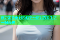 麻豆家政电影视频平台精彩家政生活一站观看