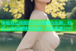 体验麻豆映画的无尽创意与乐趣，轻松上传编辑精彩视频，尽在掌握之中