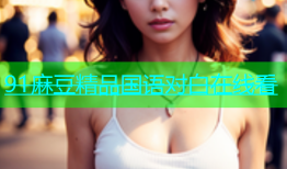 91麻豆精品国语对白在线看