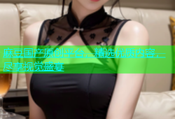 麻豆国产原创平台，精选优质内容，尽享视觉盛宴