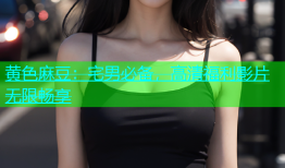 黄色麻豆：宅男必备，高清福利影片无限畅享