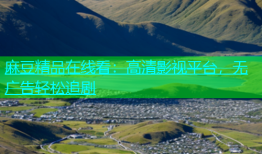 麻豆精品在线看：高清影视平台，无广告轻松追剧