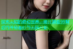 探索未知的奇幻世界，揭开麻豆99背后的神秘面纱与无限可能