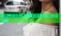 麻豆传媒免费了海量独家影视，离线观看.