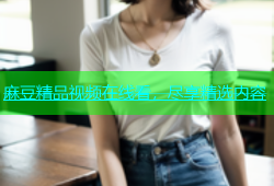麻豆精品视频在线看，尽享精选内容