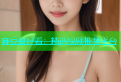 麻豆最好看：精选视频推荐平台