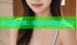 麻豆最好看：精选视频推荐平台