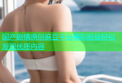 国产剧情原创麻豆平台精彩纷呈轻松发现优质内容