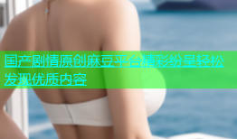 国产剧情原创麻豆平台精彩纷呈轻松发现优质内容