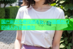 国产麻豆免费视频平台，中国最热门的成人内容聚集地