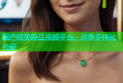 国产欧美麻豆视频平台，尽享多样化内容