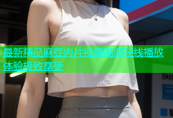 最新精品麻豆肉片视频高清在线播放体验极致享受