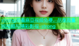 strong观看麻豆视频免费，尽享海量短视频与精彩影视-strong