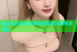 星空麻豆果冻传媒视频高清无限畅享体验