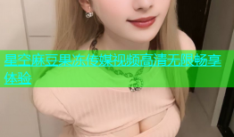 星空麻豆果冻传媒视频高清无限畅享体验