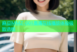 麻豆MMZ-001高清在线播放体验极致诱惑