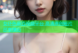女仆色麻豆视频平台 高清原创短片尽享精彩