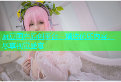 麻豆国产原创平台，精选优质内容，尽享视觉盛宴