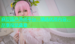 麻豆国产原创平台，精选优质内容，尽享视觉盛宴