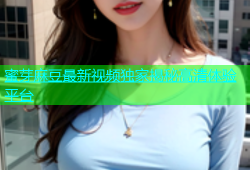 蜜芽麻豆最新视频独家揭秘高清体验平台