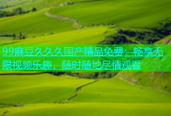 99麻豆久久久国产精品免费：畅享无限视频乐趣，随时随地尽情观看