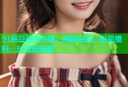 91麻豆果冻传媒：稀缺视频、明星爆料、抖音短视频