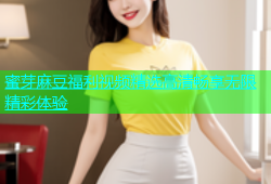 蜜芽麻豆福利视频精选高清畅享无限精彩体验