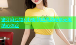 蜜芽麻豆福利视频精选高清畅享无限精彩体验