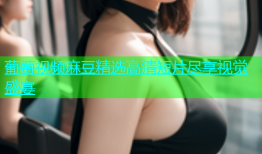葡萄视频麻豆精选高清短片尽享视觉盛宴