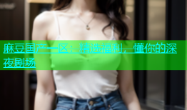 麻豆国产一区：精选福利，懂你的深夜剧场