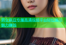 男女麻豆专属高清视频平台轻松展示魅力赚钱