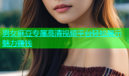男女麻豆专属高清视频平台轻松展示魅力赚钱
