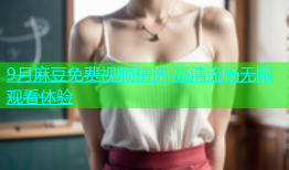 9月麻豆免费视频精选 高清流畅无限观看体验