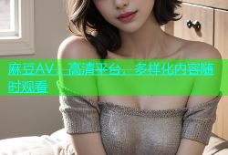 麻豆AV：高清平台，多样化内容随时观看