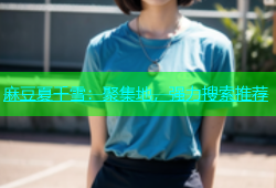 麻豆夏千雪：聚集地，强力搜索推荐