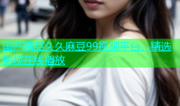 国产精品久久麻豆99视频平台，精选影视在线播放