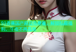 91香蕉国产麻豆免费看，解锁私藏福利，午夜不再孤单