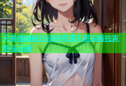 天美传媒麻豆视频高清无限观看独家影视资源