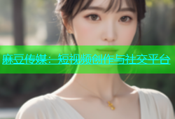 麻豆传媒：短视频创作与社交平台