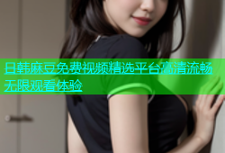 日韩麻豆免费视频精选平台高清流畅无限观看体验