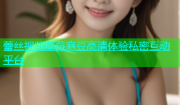 蕾丝视频草莓麻豆高清体验私密互动平台