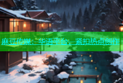麻豆传媒：华语平台，紧扣热点创作