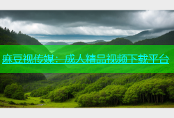 麻豆视传媒：成人精品视频下载平台