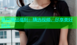 麻豆精品福利：精选视频，尽享美好时光