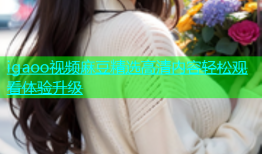 igaoo视频麻豆精选高清内容轻松观看体验升级