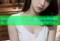 探索全新视角的麻豆精品视频在线免费观看体验，带你领略不一样的视觉盛宴与精彩内容