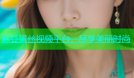 麻豆黑丝视频平台，尽享美丽时尚