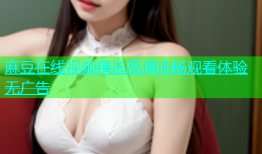麻豆在线视频精选高清流畅观看体验无广告