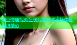 麻豆情趣视频在线观看高清流畅体验无限精彩