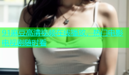 91麻豆高清视频在线播放，热门电影电视剧随时看